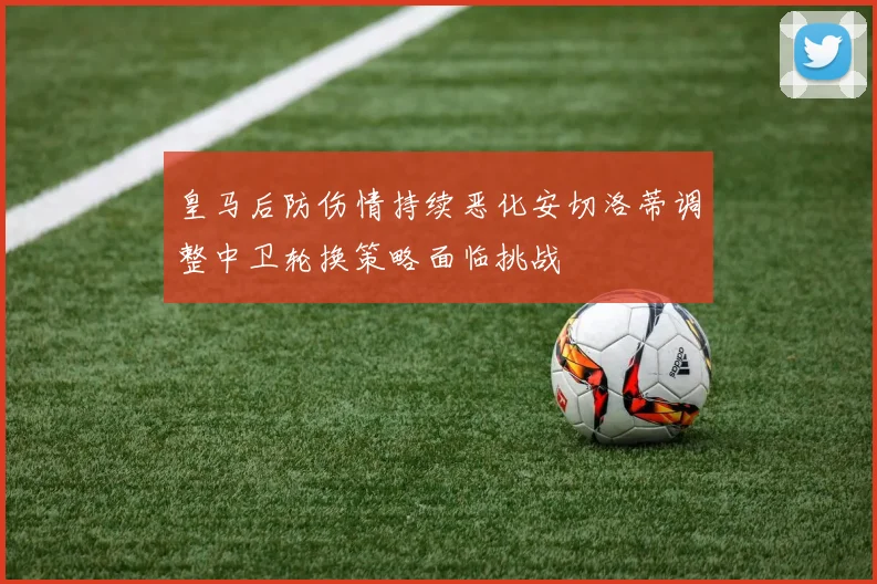 皇马后防伤情持续恶化安切洛蒂调整中卫轮换策略面临挑战